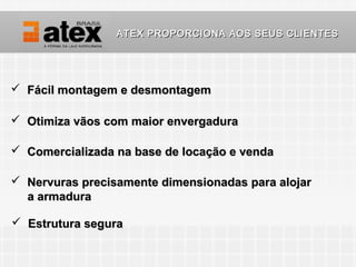 ATEX PROPORCIONA AOS SEUS CLIENTES




 Fácil montagem e desmontagem

 Otimiza vãos com maior envergadura

 Comercializada na base de locação e venda

 Nervuras precisamente dimensionadas para alojar
  a armadura

 Estrutura segura
 