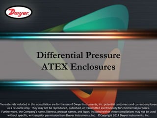 Differential Pressure 
ATEX Enclosures 
The materials included in this compilation are for the use of Dwyer Instruments, Inc. potential customers and current employees 
as a resource only. They may not be reproduced, published, or transmitted electronically for commercial purposes. 
Furthermore, the Company’s name, likeness, product names, and logos, included within these compilations may not be used 
without specific, written prior permission from Dwyer Instruments, Inc. ©Copyright 2014 Dwyer Instruments, Inc. 
 