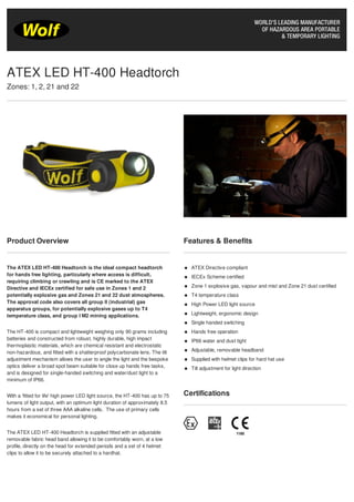 Product Overview
The ATEX LED HT-400 Headtorch is the ideal compact headtorch
for hands free lighting, particularly where access is difficult,
requiring climbing or crawling and is CE marked to the ATEX
Directive and IECEx certified for safe use in Zones 1 and 2
potentially explosive gas and Zones 21 and 22 dust atmospheres.
The approval code also covers all group II (industrial) gas
apparatus groups, for potentially explosive gases up to T4
temperature class, and group I M2 mining applications.
The HT-400 is compact and lightweight weighing only 90 grams including
batteries and constructed from robust, highly durable, high impact
thermoplastic materials, which are chemical resistant and electrostatic
non-hazardous, and fitted with a shatterproof polycarbonate lens. The tilt
adjustment mechanism allows the user to angle the light and the bespoke
optics deliver a broad spot beam suitable for close up hands free tasks,
and is designed for single-handed switching and water/dust tight to a
minimum of IP66.
With a ‘fitted for life' high power LED light source, the HT-400 has up to 75
lumens of light output, with an optimum light duration of approximately 8.5
hours from a set of three AAA alkaline cells. The use of primary cells
makes it economical for personal lighting.
The ATEX LED HT-400 Headtorch is supplied fitted with an adjustable
removable fabric head band allowing it to be comfortably worn, at a low
profile, directly on the head for extended periods and a set of 4 helmet
clips to allow it to be securely attached to a hardhat.
Features & Benefits
ATEX Directive compliant
IECEx Scheme certified
Zone 1 explosive gas, vapour and mist and Zone 21 dust certified
T4 temperature class
High Power LED light source
Lightweight, ergonomic design
Single handed switching
Hands free operation
IP66 water and dust tight
Adjustable, removable headband
Supplied with helmet clips for hard hat use
Tilt adjustment for light direction
Certifications
ATEX LED HT-400 Headtorch
Zones: 1, 2, 21 and 22
 