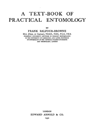A TEXT-BOOK OF
PRACTICAL ENTOMOLOGY
BY
FRANK BALFOUR-BROWNE
M.A. (OXON. ET CANTAB.), F.R.S.E., F.Z.S., F.L.S., F.E.S.
FORMERLY UNIVERSITY LECTURER IN ZOOLOGY (ENTOMOLOGY)
IN THE UNIVERSITY OF CAMBRIDGE; AND LATER. PROFESSOR
OP ENTOMOLOGY AT THE IMPERIAL COLLEGE OF SCIENCE
AND TECHNOLOGY. LONDON
LONDON
EDWARD ARNOLD & CO.
 