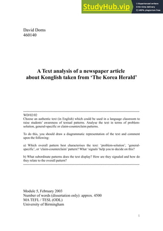 David Doms
460140
A Text analysis of a newspaper article
about Konglish taken from ‘The Korea Herald’
----------------------------------------------------------------------------------------------------------
WD/02/02
Choose an authentic text (in English) which could be used in a language classroom to
raise students’ awareness of textual patterns. Analyse the text in terms of problem-
solution, general-specific or claim-counterclaim patterns.
To do this, you should draw a diagrammatic representation of the text and comment
upon the following:
a) Which overall pattern best characterises the text: ‘problem-solution’, ‘general-
specific’, or ‘claim-counterclaim’ pattern? What ‘signals’ help you to decide on this?
b) What subordinate patterns does the text display? How are they signaled and how do
they relate to the overall pattern?
----------------------------------------------------------------------------------------------------------
Module 5, February 2003
Number of words (dissertation only): approx. 4500
MA TEFL / TESL (ODL)
University of Birmingham
1
 