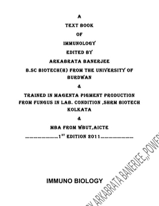 A
                TexT book
                    of
               Immunology
                edITed by
          ArkAbrATA bAnerjee
  b.sc bIoTech(h) from The unIversITy of
                 burdwAn
                    &
 TrAIned In mAgenTA pIgmenT producTIon
from fungus In lAb. condITIon ,shrm bIoTech
                 kolkATA
                    &
           mbA from wbuT,AIcTe
  ……………………1 sT edITIon 2011……………………




         IMMUNO BIOLOGY
 