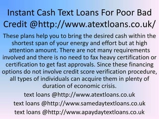 Instant Cash Text Loans For Poor Bad
Credit @http://www.atextloans.co.uk/
These plans help you to bring the desired cash within the
shortest span of your energy and effort but at high
attention amount. There are not many requirements
involved and there is no need to fax heavy certification or
certification to get fast approvals. Since these financing
options do not involve credit score verification procedure,
all types of individuals can acquire them in plenty of
duration of economic crisis.
text loans @http://www.atextloans.co.uk
text loans @http://www.samedaytextloans.co.uk
text loans @http://www.apaydaytextloans.co.uk
 