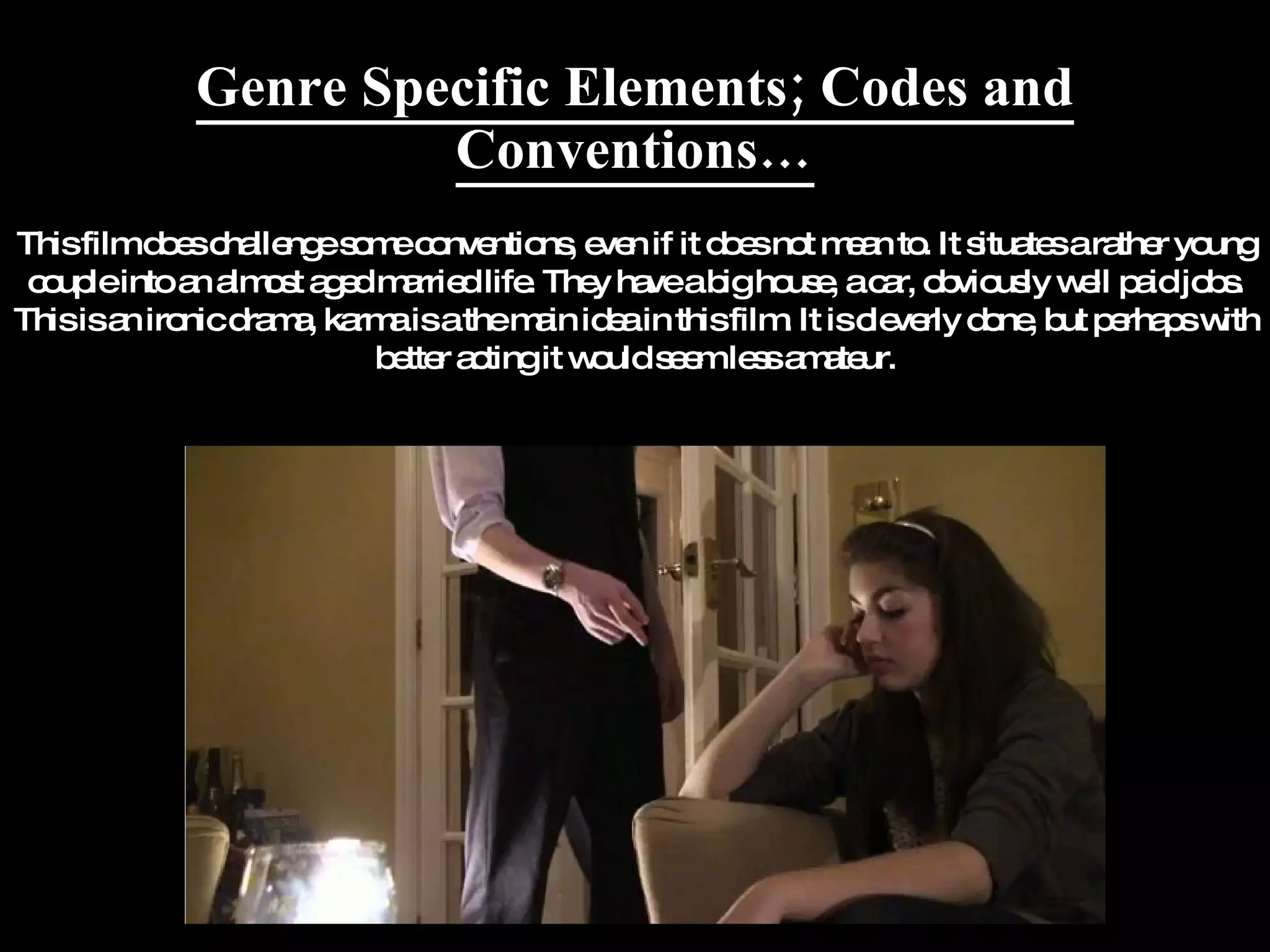 Genre Specific Elements; Codes and Conventions… This film does challenge some conventions, even if it does not mean to. It situates a rather young couple into an almost aged married life. They have a big house, a car, obviously well paid jobs. This is an ironic drama, karma is a the main idea in this film. It is cleverly done, but perhaps with better acting it would seem less amateur. 