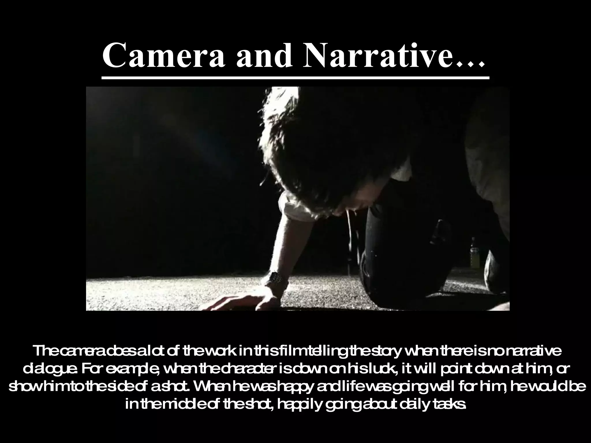 Camera and Narrative… The camera does a lot of the work in this film telling the story when there is no narrative dialogue. For example, when the character is down on his luck, it will point down at him, or show him to the side of a shot. When he was happy and life was going well for him, he would be in the middle of the shot, happily going about daily tasks. 