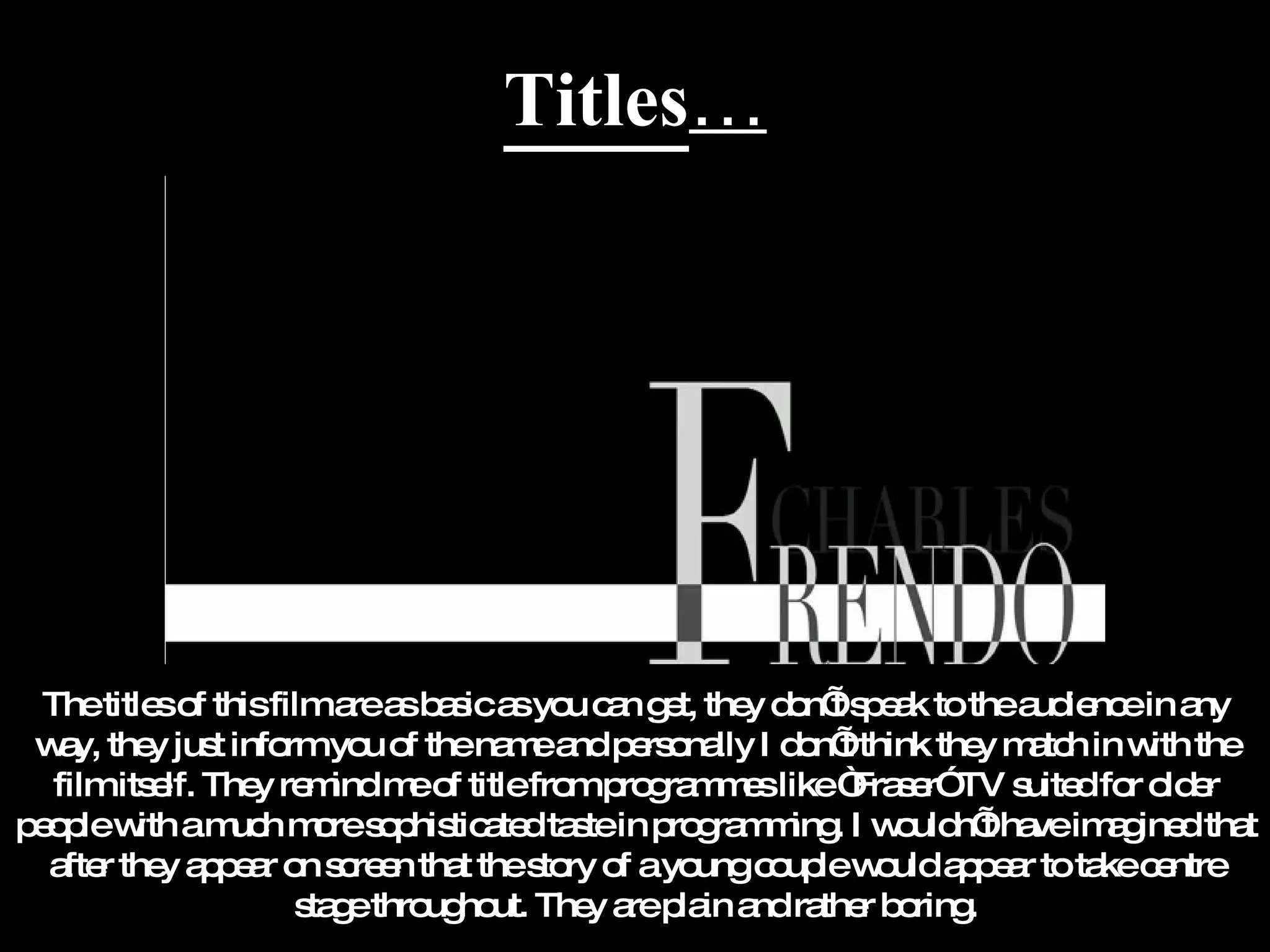 Titles … The titles of this film are as basic as you can get, they don’t speak to the audience in any way, they just inform you of the name and personally I don’t think they match in with the film itself. They remind me of title from programmes like “Fraser” TV suited for older people with a much more sophisticated taste in programming. I wouldn’t have imagined that after they appear on screen that the story of a young couple would appear to take centre stage throughout. They are plain and rather boring. 
