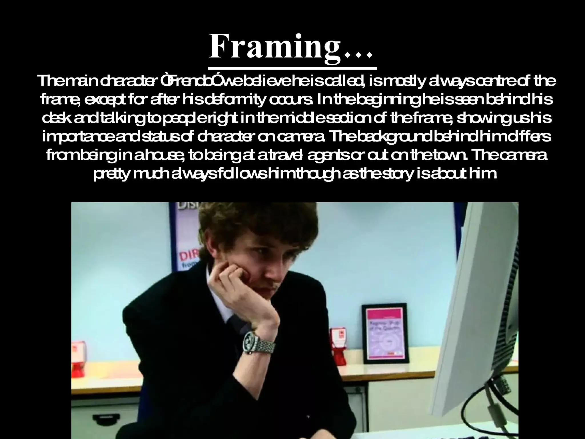 Framing… The main character “Frendo” we believe he is called, is mostly always centre of the frame, except for after his deformity occurs. In the beginning he is seen behind his desk and talking to people right in the middle section of the frame, showing us his importance and status of character on camera. The background behind him differs from being in a house, to being at a travel agents or out on the town. The camera pretty much always follows him though as the story is about him. 