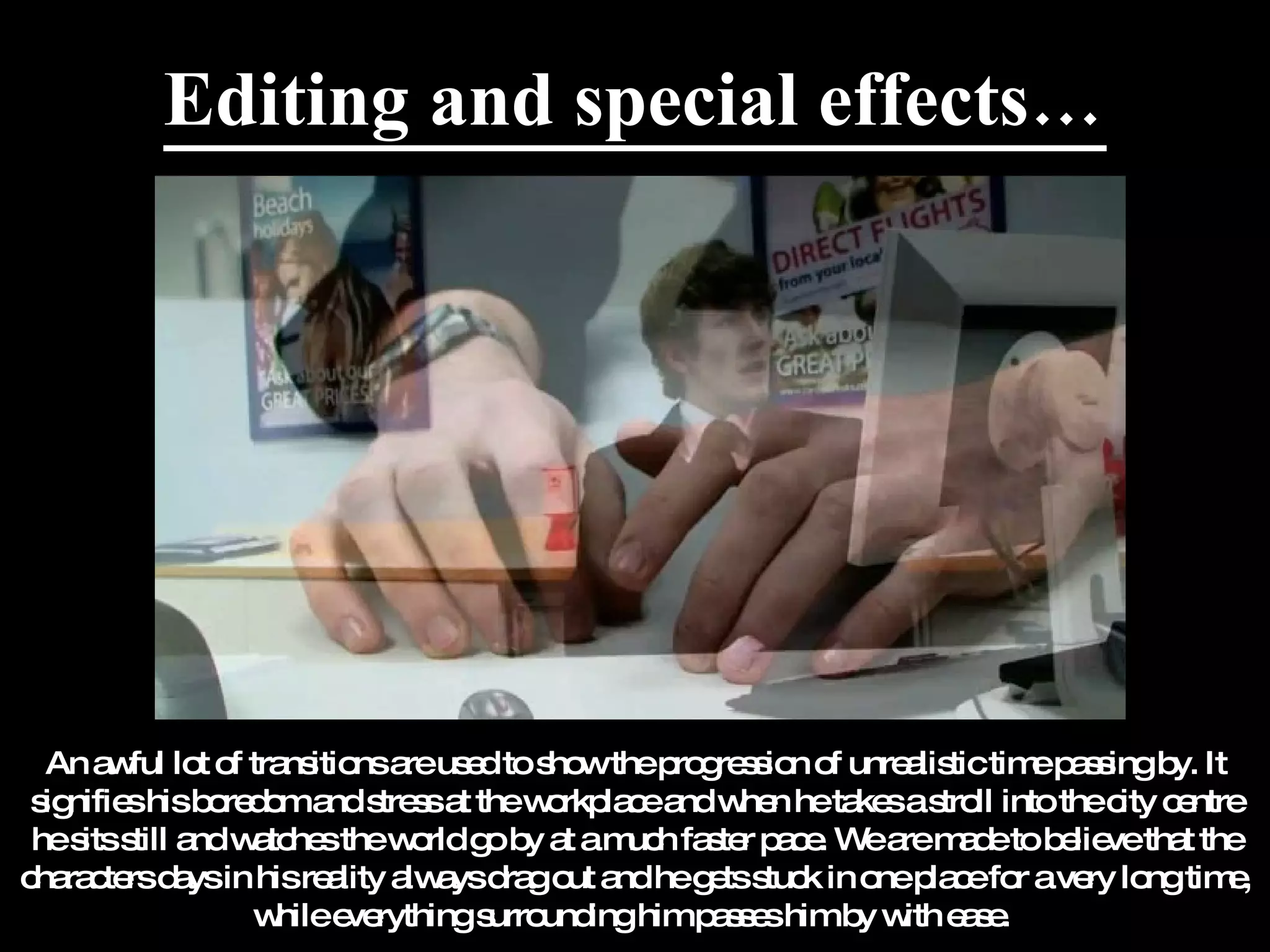 Editing and special effects… An awful lot of transitions are used to show the progression of unrealistic time passing by. It signifies his boredom and stress at the workplace and when he takes a stroll into the city centre he sits still and watches the world go by at a much faster pace. We are made to believe that the characters days in his reality always drag out and he gets stuck in one place for a very long time, while everything surrounding him passes him by with ease.  
