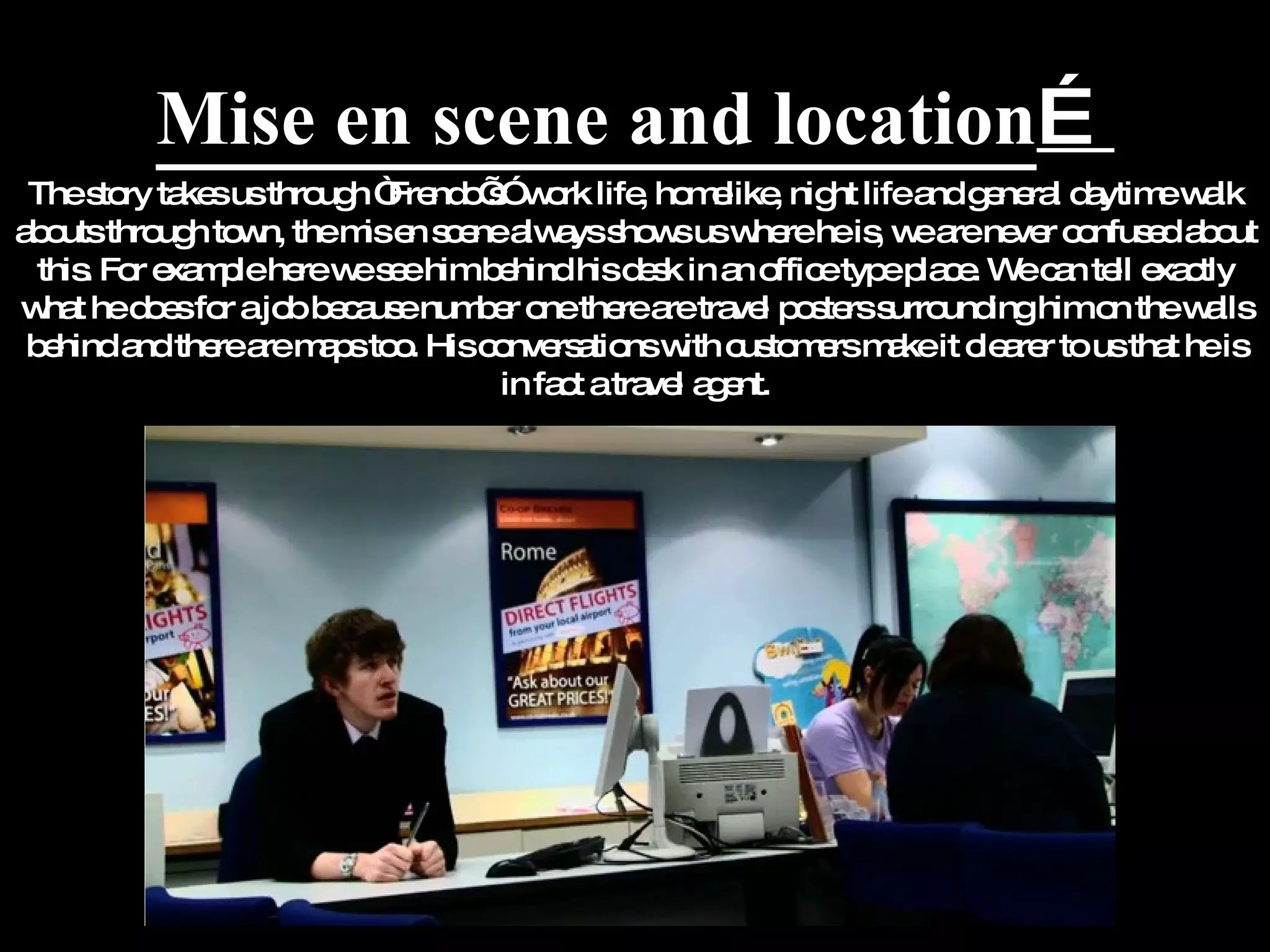 Mise en scene and location … The story takes us through “Frendo’s” work life, homelike, night life and general daytime walk abouts through town, the mis en scene always shows us where he is, we are never confused about this. For example here we see him behind his desk in an office type place. We can tell exactly what he does for a job because number one there are travel posters surrounding him on the walls behind and there are maps too. His conversations with customers make it clearer to us that he is in fact a travel agent. 