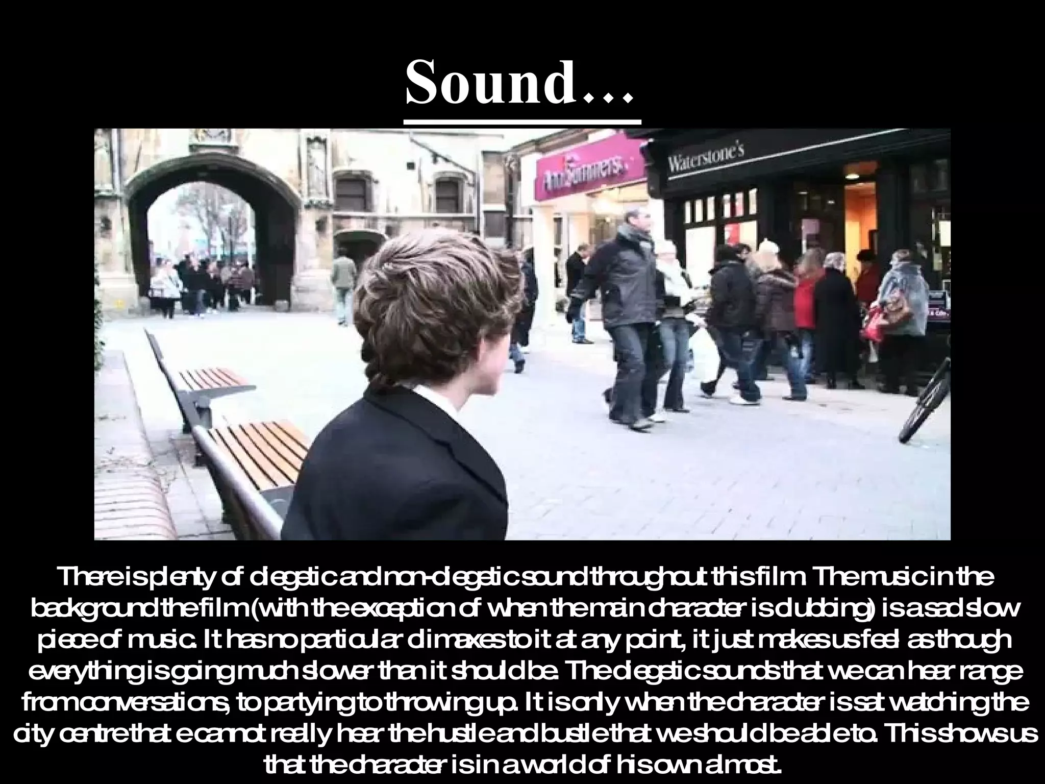 Sound… There is plenty of diegetic and non-diegetic sound throughout this film. The music in the background the film (with the exception of when the main character is clubbing) is a sad slow piece of music. It has no particular climaxes to it at any point, it just makes us feel as though everything is going much slower than it should be. The diegetic sounds that we can hear range from conversations, to partying to throwing up. It is only when the character is sat watching the city centre that e cannot really hear the hustle and bustle that we should be able to. This shows us that the character is in a world of his own almost. 