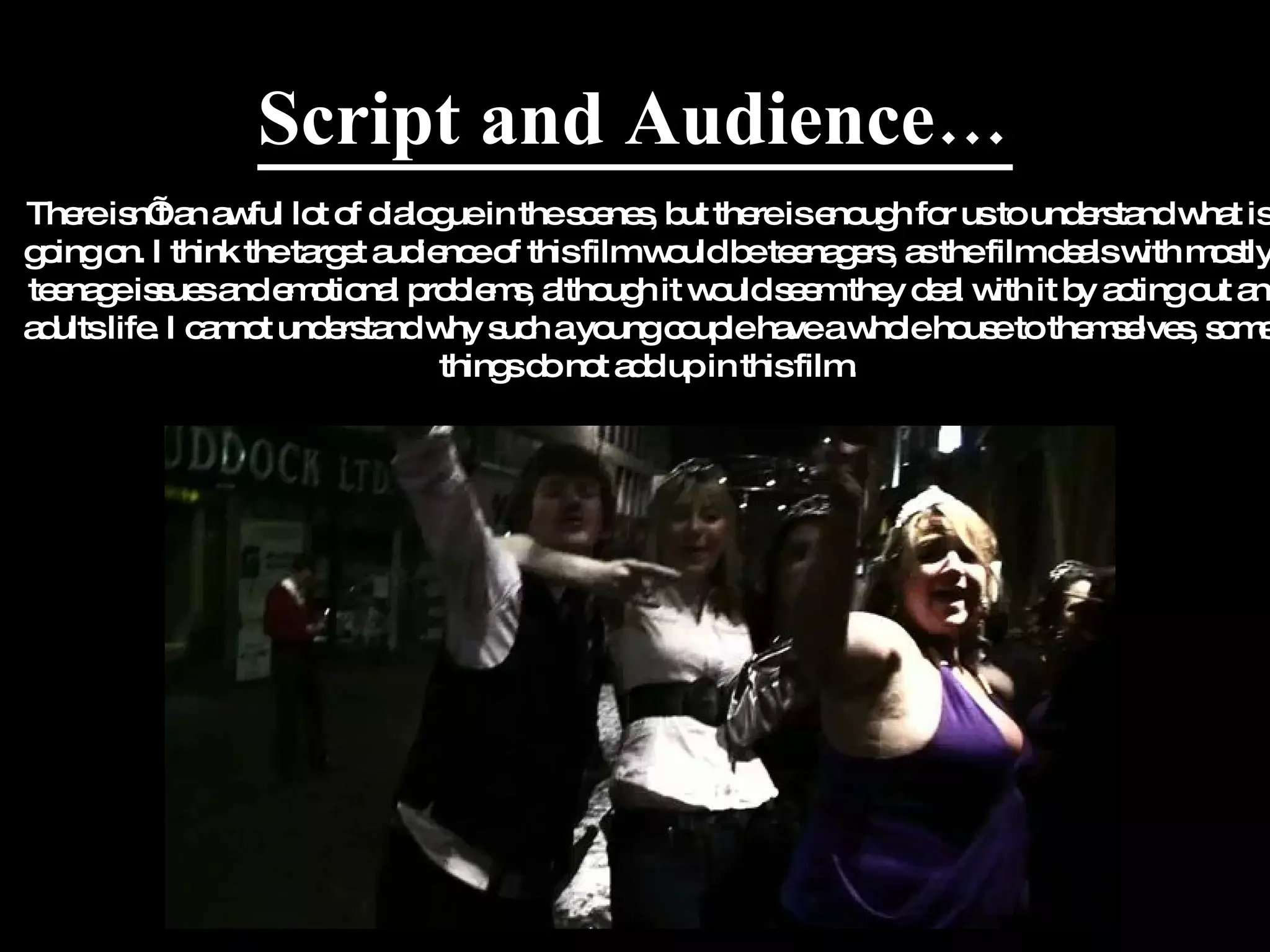 Script and Audience… There isn’t an awful lot of dialogue in the scenes, but there is enough for us to understand what is going on. I think the target audience of this film would be teenagers, as the film deals with mostly teenage issues and emotional problems, although it would seem they deal with it by acting out an adults life. I cannot understand why such a young couple have a whole house to themselves, some things do not add up in this film. 