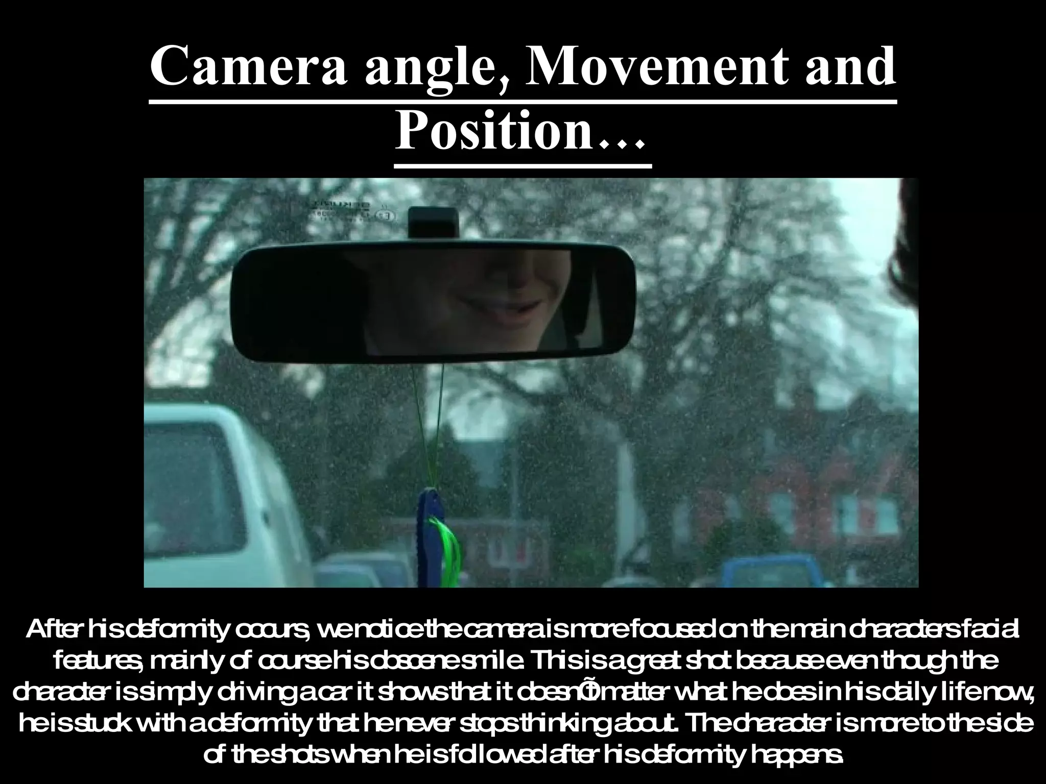 Camera angle, Movement and Position… After his deformity occurs, we notice the camera is more focused on the main characters facial features, mainly of course his obscene smile. This is a great shot because even though the character is simply driving a car it shows that it doesn’t matter what he does in his daily life now, he is stuck with a deformity that he never stops thinking about. The character is more to the side of the shots when he is followed after his deformity happens. 