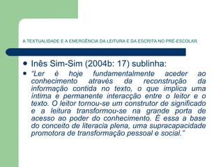 A TEXTUALIDADE E A EMERGÊNCIA DA LEITURA E DA ESCRITA NO PRÉ-ESCOLAR. Inês Sim-Sim (2004b: 17) sublinha: “ Ler é hoje fundamentalmente aceder ao conhecimento através da reconstrução da informação contida no texto, o que implica uma íntima e permanente interacção entre o leitor e o texto. O leitor tornou-se um construtor de significado e a leitura transformou-se na grande porta de acesso ao poder do conhecimento. É essa a base do conceito de literacia plena, uma supracapacidade promotora de transformação pessoal e social.” 