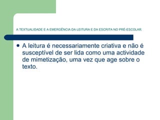 A TEXTUALIDADE E A EMERGÊNCIA DA LEITURA E DA ESCRITA NO PRÉ-ESCOLAR . A leitura é necessariamente criativa e não é susceptível de ser lida como uma actividade de mimetização, uma vez que age sobre o texto.  