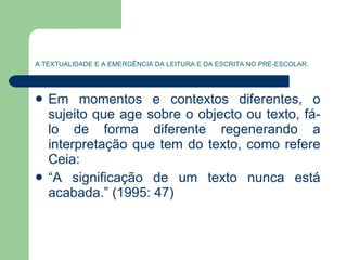 A TEXTUALIDADE E A EMERGÊNCIA DA LEITURA E DA ESCRITA NO PRÉ-ESCOLAR. Em momentos e contextos diferentes, o sujeito que age sobre o objecto ou texto, fá-lo de forma diferente regenerando a interpretação que tem do texto, como refere Ceia:  “ A significação de um texto nunca está acabada.” (1995: 47) 