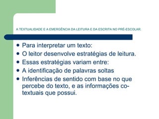 A TEXTUALIDADE E A EMERGÊNCIA DA LEITURA E DA ESCRITA NO PRÉ-ESCOLAR. Para interpretar um texto: O leitor desenvolve estratégias de leitura. Essas estratégias variam entre: A identificação de palavras soltas Inferências de sentido com base no que percebe do texto, e as informações co-textuais que possui. 