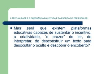 A TEXTUALIDADE E A EMERGÊNCIA DA LEITURA E DA ESCRITA NO PRÉ-ESCOLAR. Mas será que existem plataformas educativas capazes de sustentar o incentivo, a criatividade, “o prazer” de ler, de interpretar, de desconstruir um texto para desocultar o oculto e descobrir o encoberto? 