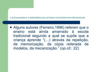 A TEXTUALIDADE E A EMERGÊNCIA DA LEITURA E DA ESCRITA NO PRÉ-ESCOLAR. Alguns autores (Ferreiro,1996) referem que o ensino está ainda amarrado à escola tradicional segundo a qual se supõe que a criança aprende “(…) através da repetição, da memorização, da cópia reiterada de modelos, da mecanização.” ( op.cit .: 22) 