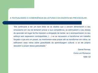 A TEXTUALIDADE E A EMERGÊNCIA DA LEITURA E DA ESCRITA NO PRÉ-ESCOLAR. “ Ele continuará a ser um bom leitor se os adultos que o cercam alimentarem o seu entusiasmo em vez de tentarem provar a sua competência, se estimularem o seu desejo de aprender em lugar de lhe imporem a obrigação de recitar, se o acompanharem no seu esforço sem esperarem contrapartidas, (…) se se recusarem a transformar em trabalho forçado o que era um prazer, se mantiverem esse prazer até se transformar em rotina, se edificarem essa rotina sobre gratuitidade da aprendizagem cultural, e se ele próprio descobrir o prazer dessa gratuitidade.” Daniel Pennac Como um Romance 1999: 53 