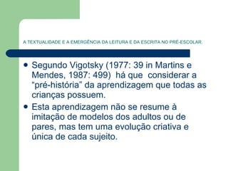 A TEXTUALIDADE E A EMERGÊNCIA DA LEITURA E DA ESCRITA NO PRÉ-ESCOLAR. Segundo Vigotsky (1977: 39 in Martins e Mendes, 1987: 499)  há que  considerar a “pré-história” da aprendizagem que todas as crianças possuem.  Esta aprendizagem não se resume à imitação de modelos dos adultos ou de pares, mas tem uma evolução criativa e única de cada sujeito. 
