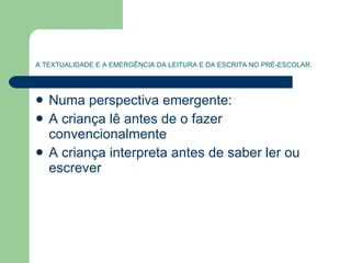 A TEXTUALIDADE E A EMERGÊNCIA DA LEITURA E DA ESCRITA NO PRÉ-ESCOLAR. Numa perspectiva emergente: A criança lê antes de o fazer convencionalmente A criança interpreta antes de saber ler ou escrever 