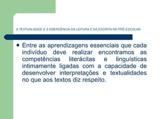 A TEXTUALIDADE E A EMERGÊNCIA DA LEITURA E DA ESCRITA NO PRÉ-ESCOLAR. Entre as aprendizagens essenciais que cada indivíduo deve realizar encontramos as competências literácitas e linguísticas intimamente ligadas com a capacidade de desenvolver interpretações e textualidades no que aos textos diz respeito.  