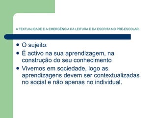 A TEXTUALIDADE E A EMERGÊNCIA DA LEITURA E DA ESCRITA NO PRÉ-ESCOLAR. O sujeito: É activo na sua aprendizagem, na construção do seu conhecimento  Vivemos em sociedade, logo as aprendizagens devem ser contextualizadas no social e não apenas no individual. 