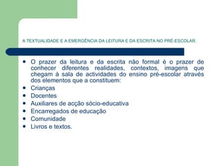 A TEXTUALIDADE E A EMERGÊNCIA DA LEITURA E DA ESCRITA NO PRÉ-ESCOLAR. O prazer da leitura e da escrita não formal é o prazer de conhecer diferentes realidades, contextos, imagens que chegam à sala de actividades do ensino pré-escolar através dos elementos que a constituem:  Crianças Docentes Auxiliares de acção sócio-educativa Encarregados de educação Comunidade Livros e textos. 