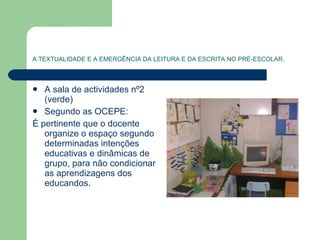 A TEXTUALIDADE E A EMERGÊNCIA DA LEITURA E DA ESCRITA NO PRÉ-ESCOLAR. A sala de actividades nº2 (verde) Segundo as OCEPE: É pertinente que o docente organize o espaço segundo determinadas intenções educativas e dinâmicas de grupo, para não condicionar as aprendizagens dos educandos.  