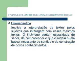 A TEXTUALIDADE E A EMERGÊNCIA DA LEITURA E DA ESCRITA NO PRÉ-ESCOLAR. A  Hermenêutica   Implica a interpretação de textos pelos sujeitos que interagem com esses mesmos textos. O indivíduo sente necessidade de saber, de compreender o que o rodeia numa busca incessante de sentido e de construção de novos conhecimentos. 