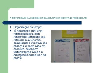 A TEXTUALIDADE E A EMERGÊNCIA DA LEITURA E DA ESCRITA NO PRÉ-ESCOLAR. Organização do tempo: É necessário criar uma rotina educativa, com referências temporais que reforcem a autonomia, estabilidade e iniciativa nas crianças, e neste caso em concreto, potenciem textualizações livres e a emergência da leitura e da escrita 