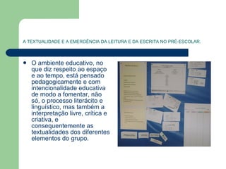 A TEXTUALIDADE E A EMERGÊNCIA DA LEITURA E DA ESCRITA NO PRÉ-ESCOLAR. O ambiente educativo, no que diz respeito ao espaço e ao tempo, está pensado pedagogicamente e com intencionalidade educativa de modo a fomentar, não só, o processo literácito e linguístico, mas também a interpretação livre, crítica e criativa, e consequentemente as textualidades dos diferentes elementos do grupo. 