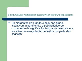 A TEXTUALIDADE E A EMERGÊNCIA DA LEITURA E DA ESCRITA NO PRÉ-ESCOLAR. Os momentos de grande e pequeno grupo, incentivam a autonomia, a possibilidade de cruzamento de significados textuais e pessoais e a iniciativa na manipulação de textos por parte das crianças  