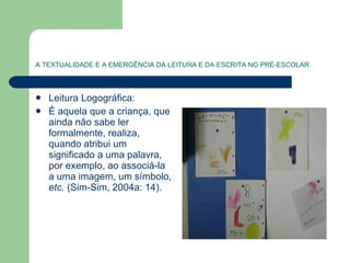 A TEXTUALIDADE E A EMERGÊNCIA DA LEITURA E DA ESCRITA NO PRÉ-ESCOLAR. Leitura Logográfica: É aquela que a criança, que ainda não sabe ler formalmente, realiza, quando atribui um significado a uma palavra, por exemplo, ao associá-la a uma imagem, um símbolo,  etc.   (Sim-Sim, 2004a: 14). 