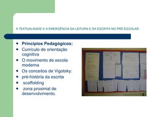 A TEXTUALIDADE E A EMERGÊNCIA DA LEITURA E DA ESCRITA NO PRÉ-ESCOLAR. Principios Pedagógicos: Currículo de orientação cognitiva O movimento de escola moderna  Os conceitos de Vigotsky: pré-história da escrita scaffolding zona proximal de desenvolvimento. 