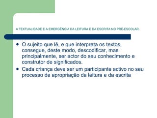 A TEXTUALIDADE E A EMERGÊNCIA DA LEITURA E DA ESCRITA NO PRÉ-ESCOLAR. O sujeito que lê, e que interpreta os textos, consegue, deste modo, descodificar, mas principalmente, ser actor do seu conhecimento e construtor de significados. Cada criança deve ser um participante activo no seu processo de apropriação da leitura e da escrita  