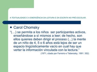 A TEXTUALIDADE E A EMERGÊNCIA DA LEITURA E DA ESCRITA NO PRÉ-ESCOLAR. Carol Chomsky “ (…) se permita a los niños  ser participantes activos, enseñándose a sí mismos a leer; de hecho, son ellos quienes deben dirigir el proceso (...) la mente de un niño de 4, 5 o 6 años está lejos de ser un espacio lingüísticamente vacío en cual hay que verter la información vinculada con la lectura.”  (1971, citado por Ferreiro e Teberosky, 1991: 352)  