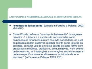 A TEXTUALIDADE E A EMERGÊNCIA DA LEITURA E DA ESCRITA NO PRÉ-ESCOLAR. “ eventos de lectoescrita ” (Woods in Ferreiro e Palacio, 2003: 250-267). Claire Woods define os “eventos de lectoescrita” da seguinte maneira: -“ a leitura e a escrita são consideradas como componentes dinâmicos em um contexto social dado, no qual as pessoas podem escrever, receber escrita como leitores ou ouvintes, ou fazer uso de um texto escrito de certa forma com propósitos simbólicos, práticos ou comunicativos. Num evento de lectoescrita, as interacções e as relações sociais incluem e podem especificamente focalizar-se na actividade de ler e escrever.” (in Ferreiro e Palacio, 2003: 251) 