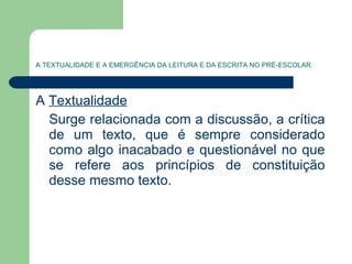 A TEXTUALIDADE E A EMERGÊNCIA DA LEITURA E DA ESCRITA NO PRÉ-ESCOLAR. A  Textualidade   Surge relacionada com a discussão, a crítica de um texto, que é sempre considerado como algo inacabado e questionável no que se refere aos princípios de constituição desse mesmo texto. 