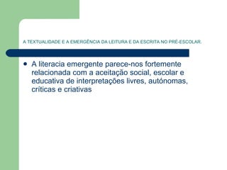 A TEXTUALIDADE E A EMERGÊNCIA DA LEITURA E DA ESCRITA NO PRÉ-ESCOLAR. A literacia emergente parece-nos fortemente relacionada com a aceitação social, escolar e educativa de interpretações livres, autónomas, críticas e criativas  
