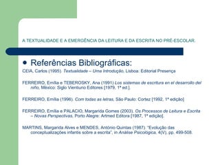 A TEXTUALIDADE E A EMERGÊNCIA DA LEITURA E DA ESCRITA NO PRÉ-ESCOLAR. Referências Bibliográficas: CEIA, Carlos (1995).  Textualidade – Uma Introdução,  Lisboa: Editorial Presença FERREIRO, Emília e TEBEROSKY, Ana (1991)  Los sistemas de escritura en el desarrollo del niño,  México: Siglo Vientiuno Editores [1979, 1ª ed.]. FERREIRO, Emília (1996).  Com todas as letras,  São Paulo: Cortez [1992, 1ª edição]  FERREIRO, Emília e PALACIO, Margarida Gomes (2003).  Os Processos de Leitura e Escrita – Novas Perspectivas,  Porto Alegre: Artmed Editora [1987, 1ª edição]. MARTINS, Margarida Alves e MENDES, António Quintas (1987). “Evolução das conceptualizações infantis sobre a escrita”, in  Análise Psicológica,  4(V), pp. 499-508. 