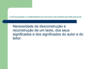 A TEXTUALIDADE E A EMERGÊNCIA DA LEITURA E DA ESCRITA NO PRÉ-ESCOLAR. Necessidade de desconstrução e reconstrução de um texto, dos seus significados e dos significados do autor e do leitor.  