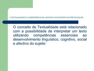 A TEXTUALIDADE E A EMERGÊNCIA DA LEITURA E DA ESCRITA NO PRÉ-ESCOLAR. O conceito de Textualidade está relacionado com a possibilidade de interpretar um texto utilizando competências essenciais ao desenvolvimento linguístico, cognitivo, social e afectivo do sujeito  