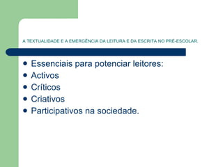 A TEXTUALIDADE E A EMERGÊNCIA DA LEITURA E DA ESCRITA NO PRÉ-ESCOLAR. Essenciais para potenciar leitores: Activos  Críticos Criativos Participativos na sociedade.  