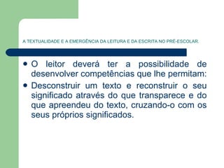 A TEXTUALIDADE E A EMERGÊNCIA DA LEITURA E DA ESCRITA NO PRÉ-ESCOLAR. O leitor deverá ter a possibilidade de desenvolver competências que lhe permitam: Desconstruir um texto e reconstruir o seu significado através do que transparece e do que apreendeu do texto, cruzando-o com os seus próprios significados.  