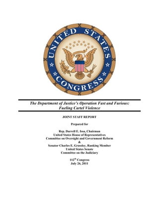 The Department of Justice’s Operation Fast and Furious:
               Fueling Cartel Violence

                  JOINT STAFF REPORT

                        Prepared for

                Rep. Darrell E. Issa, Chairman
            United States House of Representatives
        Committee on Oversight and Government Reform
                              &
         Senator Charles E. Grassley, Ranking Member
                     United States Senate
                  Committee on the Judiciary

                       112th Congress
                        July 26, 2011
 