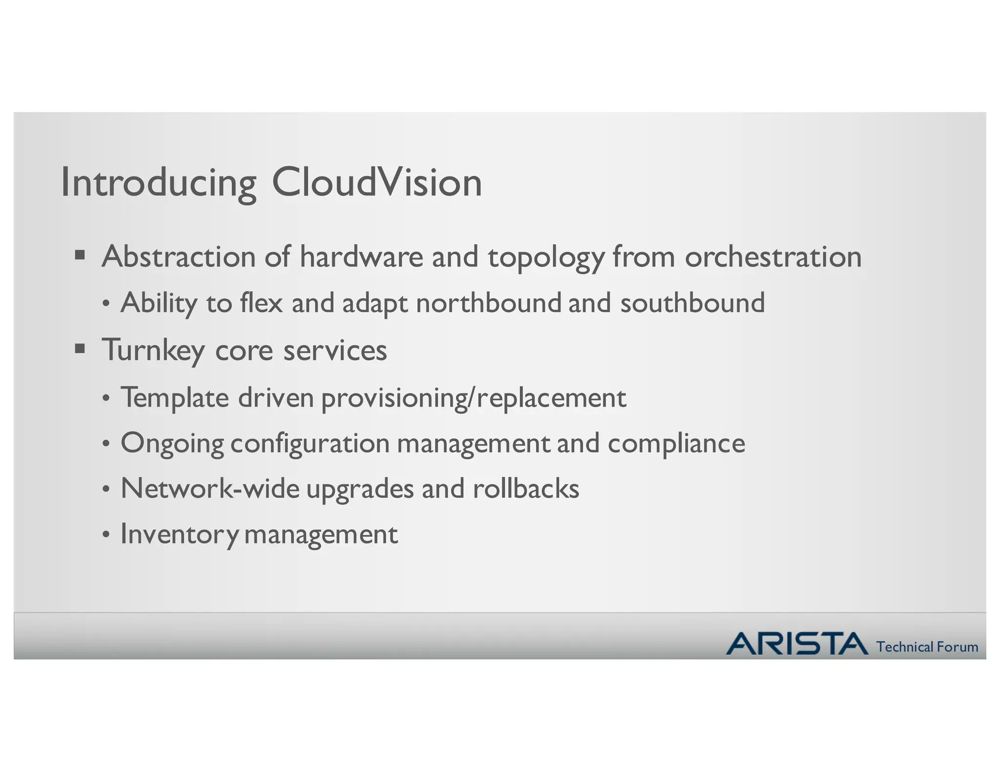Technical Forum
Introducing CloudVision
§ Abstraction of hardware and topology from orchestration
• Ability to flex and adapt northbound and southbound
§ Turnkey core services
• Template driven provisioning/replacement
• Ongoing configuration management and compliance
• Network-wide upgrades and rollbacks
• Inventorymanagement
 