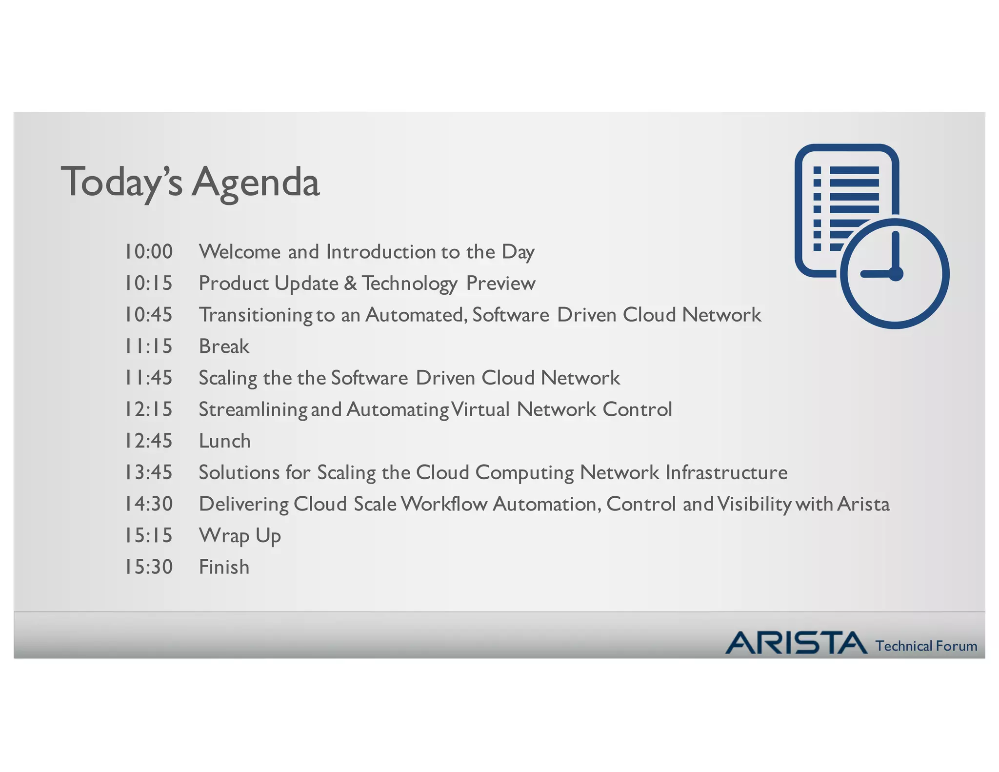 Technical Forum
Today’s Agenda
10:00 Welcome and Introduction to the Day
10:15 Product Update & Technology Preview
10:45 Transitioning to an Automated, Software Driven Cloud Network
11:15 Break
11:45 Scaling the the Software Driven Cloud Network
12:15 Streamlining and AutomatingVirtual Network Control
12:45 Lunch
13:45 Solutions for Scaling the Cloud Computing Network Infrastructure
14:30 Delivering Cloud Scale Workflow Automation, Control andVisibility withArista
15:15 Wrap Up
15:30 Finish
 