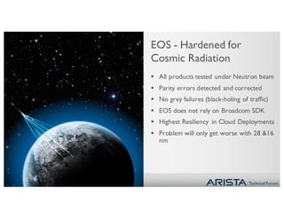 Technical Forum
EOS - Hardened for
Cosmic Radiation
§ All products tested under Neutron beam
§ Parity errors detected and corrected
§ No grey failures (black-holing of traffic)
§ EOS does not rely on Broadcom SDK
§ Highest Resiliency in Cloud Deployments
§ Problem will only get worse with 28 &16
nm
 