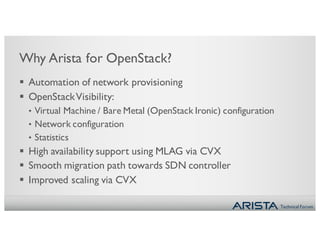Technical Forum
Why Arista for OpenStack?
§ Automation of network provisioning
§ OpenStackVisibility:
• Virtual Machine / Bare Metal (OpenStack Ironic) configuration
• Network configuration
• Statistics
§ High availability support using MLAG via CVX
§ Smooth migration path towards SDN controller
§ Improved scaling via CVX
 
